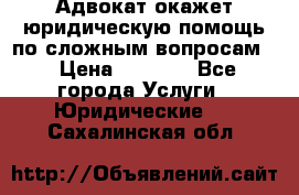 Адвокат окажет юридическую помощь по сложным вопросам  › Цена ­ 1 200 - Все города Услуги » Юридические   . Сахалинская обл.